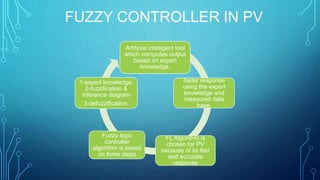 FUZZY CONTROLLER IN PV
Artificial intelligent tool
which computes output
based on expert
knowledge.
faster response
using the expert
knowledge and
measured data
base.
FL Algorithm is
chosen for PV
because of its fast
and accurate
response
Fuzzy logic
controller
algorithm is based
on three steps
1-expert knowledge,
2-fuzzification &
inference diagram
3-defuzzification.
 