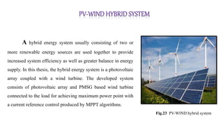 A hybrid energy system usually consisting of two or
more renewable energy sources are used together to provide
increased system efficiency as well as greater balance in energy
supply. In this thesis, the hybrid energy system is a photovoltaic
array coupled with a wind turbine. The developed system
consists of photovoltaic array and PMSG based wind turbine
connected to the load for achieving maximum power point with
a current reference control produced by MPPT algorithms.
Fig.23 PV-WIND hybrid system
 