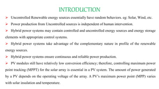 INTRODUCTION
 Uncontrolled Renewable energy sources essentially have random behaviors. eg: Solar, Wind, etc.
 Power production from Uncontrolled sources is independent of human intervention.
 Hybrid power systems may contain controlled and uncontrolled energy sources and energy storage
elements with appropriate control systems.
 Hybrid power systems take advantage of the complementary nature in profile of the renewable
energy sources.
 Hybrid power systems ensure continuous and reliable power production.
 PV modules still have relatively low conversion efficiency; therefore, controlling maximum power
point tracking (MPPT) for the solar array is essential in a PV system. The amount of power generated
by a PV depends on the operating voltage of the array. A PV’s maximum power point (MPP) varies
with solar insulation and temperature.
 