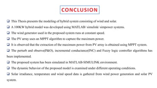  This Thesis presents the modeling of hybrid system consisting of wind and solar.
 A 100KW hybrid model was developed using MATLAB/ simulink/ simpower systems.
 The wind generator used in the proposed system runs at constant speed.
 The PV array uses an MPPT algorithm to capture the maximum power.
 It is observed that the extraction of the maximum power from PV array is obtained using MPPT system.
 The perturb and observe(P&O), incremental conductance(INC) and Fuzzy logic controller algorithms has
been implemented.
 The proposed system has been simulated in MATLAB-SIMULINK environment.
 The dynamic behavior of the proposed model is examined under different operating conditions.
 Solar irradiance, temperature and wind speed data is gathered from wind power generation and solar PV
system.
 
