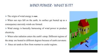 WIND POWER - WHAT IS IT?
 The origin of wind energy is sun.
 When sun rays fall on the earth, its surface get heated up as a
consequence unevenly winds are formed.
 Wind energy is basically harnessing of wind power to produce
electricity.
 When solar radiation enters the earth’s atmp. Different regions of
the atmp. are heated to different degrees because of earth curvature.
 Since air tends to flow from warmer to cooler regions.
 