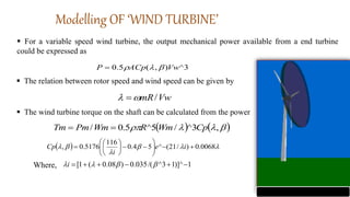 Modelling OF ‘WIND TURBINE’
 For a variable speed wind turbine, the output mechanical power available from a end turbine
could be expressed as
3
^
)
,
(
5
.
0 Vw
ACp
P 



 The relation between rotor speed and wind speed can be given by
Vw
mR/

 
 The wind turbine torque on the shaft can be calculated from the power
   



 ,
3
^
/
5
^
5
.
0
/ Cp
Wm
R
Wm
Pm
Tm 

  




 0068
.
0
)
/
21
(
^
5
4
.
0
116
5176
.
0
, 

















 i
e
i
Cp
1
)]^
1
3
^
/(
035
.
0
)
08
.
0
(
1
[ 




 


i
Where,
 