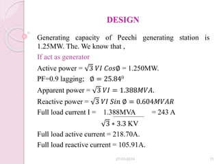 DESIGN
Generating capacity of Peechi generating station is
1.25MW. The. We know that ,
If act as generator
Active power = 3 𝑉𝐼 𝐶𝑜𝑠∅ = 1.250MW.
PF=0.9 lagging; ∅ = 25.840
Apparent power = 3 𝑉𝐼 = 1.388𝑀𝑉𝐴.
Reactive power = 3 𝑉𝐼 𝑆𝑖𝑛 ∅ = 0.604𝑀𝑉𝐴𝑅
Full load current I = 1.388MVA = 243 A
3 ∗ 3.3 KV
Full load active current = 218.70A.
Full load reactive current = 105.91A.
27-03-2014 11
 