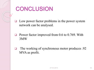 CONCLUSION
 Low power factor problems in the power system
network can be analysed.
 Power factor improved from 0.6 to 0.769. With
3MW
 The working of synchronous motor produces .92
MVA as profit.
27-03-2014 30
 