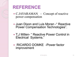 REFERENCE
 C.JAYARAMAN – Concept of reactive
power compensation
 Juan Dixon and Luis Moran -“ Reactive
Power Compensation Technologies”.
 T.J Millen- “ Reactive Power Control in
Electrical Systems.”
 RICARDO DOMKE -Power factor
improvement
27-03-2014 31
 