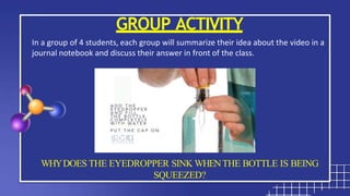 GROUP ACTIVITY
In a group of 4 students, each group will summarize their idea about the video in a
journal notebook and discuss their answer in front of the class.
WHYDOES THE EYEDROPPER SINK WHENTHE BOTTLE IS BEING
SQUEEZED?
 