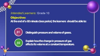 Intended Learners: Grade 10
Objective:
Attheendofa60minuteclassperiod,thelearners shouldbeableto:
01 Distinguishpressureandvolumeofgases.
02
Explainhowthechangeinpressureofgas
affectsitsvolumeataconstanttemperature.
 