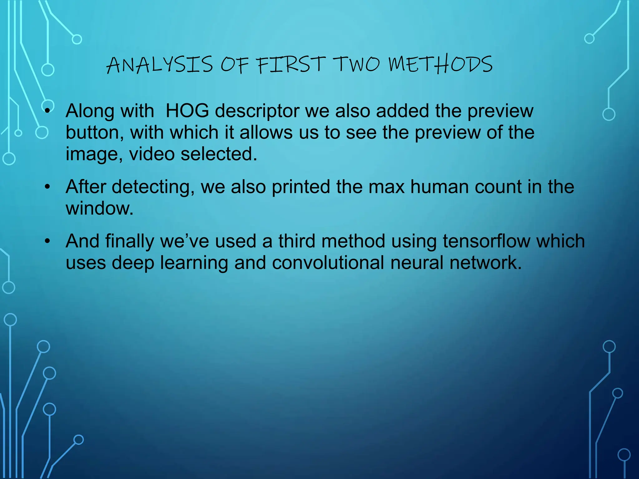 • Along with HOG descriptor we also added the preview
button, with which it allows us to see the preview of the
image, video selected.
• After detecting, we also printed the max human count in the
window.
• And finally we’ve used a third method using tensorflow which
uses deep learning and convolutional neural network.
ANALYSIS OF FIRST TWO METHODS
 