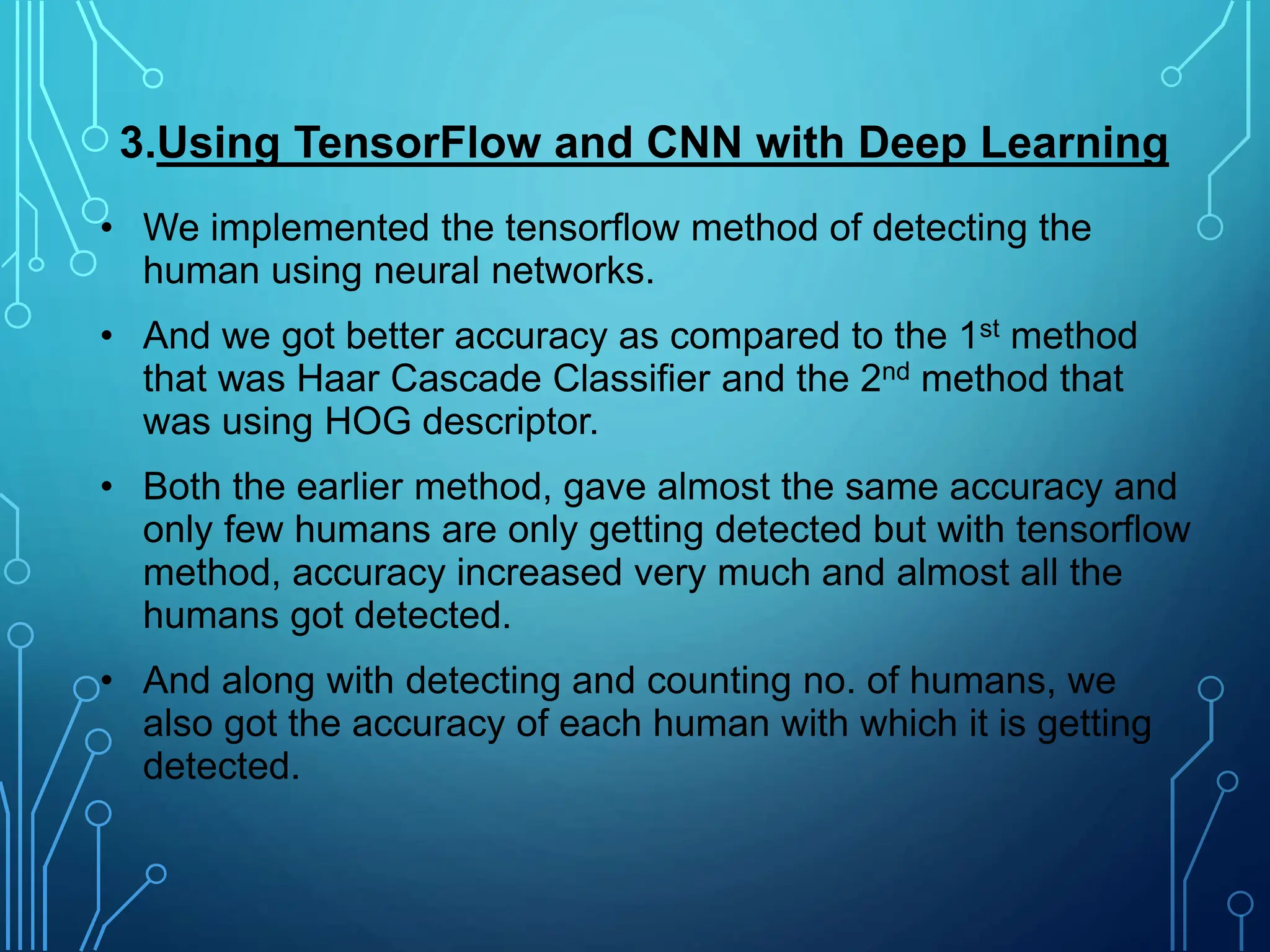 • We implemented the tensorflow method of detecting the
human using neural networks.
• And we got better accuracy as compared to the 1st method
that was Haar Cascade Classifier and the 2nd method that
was using HOG descriptor.
• Both the earlier method, gave almost the same accuracy and
only few humans are only getting detected but with tensorflow
method, accuracy increased very much and almost all the
humans got detected.
• And along with detecting and counting no. of humans, we
also got the accuracy of each human with which it is getting
detected.
3.Using TensorFlow and CNN with Deep Learning
 