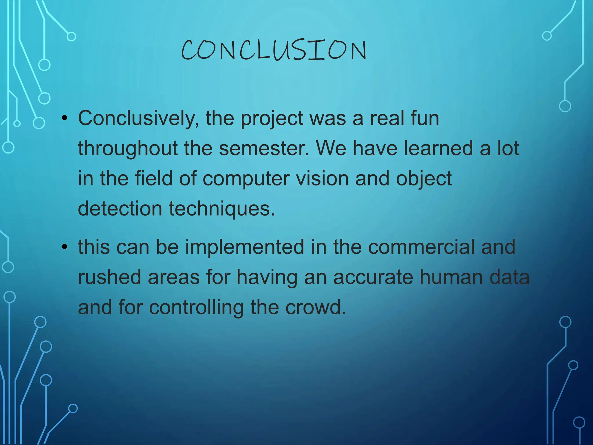 CONCLUSION
• Conclusively, the project was a real fun
throughout the semester. We have learned a lot
in the field of computer vision and object
detection techniques.
• this can be implemented in the commercial and
rushed areas for having an accurate human data
and for controlling the crowd.
 