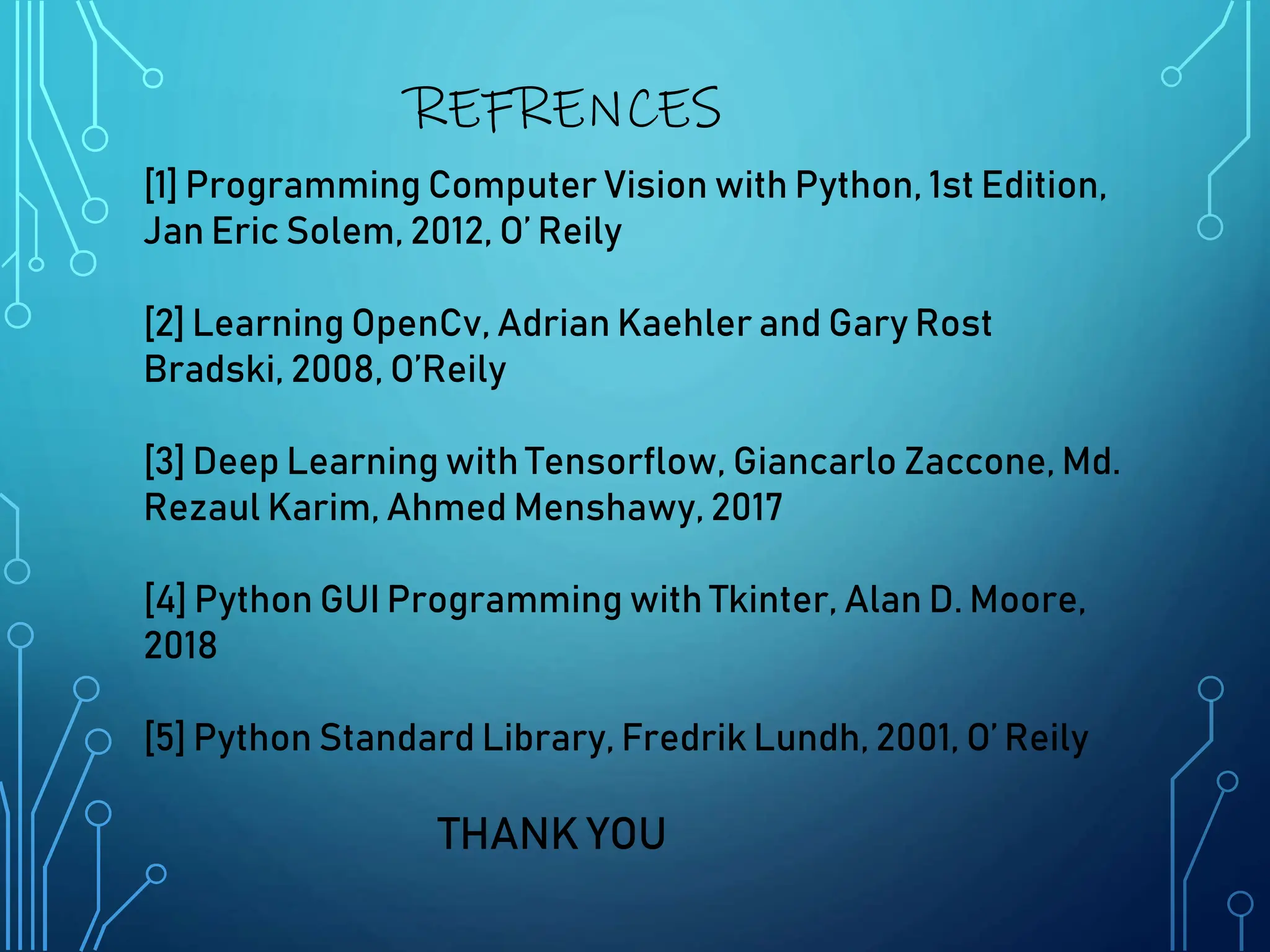 REFRENCES
[1] Programming Computer Vision with Python, 1st Edition,
Jan Eric Solem, 2012, O’ Reily
[2] Learning OpenCv, Adrian Kaehler and Gary Rost
Bradski, 2008, O’Reily
[3] Deep Learning with Tensorflow, Giancarlo Zaccone, Md.
Rezaul Karim, Ahmed Menshawy, 2017
[4] Python GUI Programming with Tkinter, Alan D. Moore,
2018
[5] Python Standard Library, Fredrik Lundh, 2001, O’ Reily
THANK YOU
 