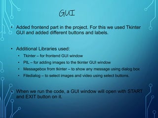 • Added frontend part in the project. For this we used Tkinter
GUI and added different buttons and labels.
• Additional Libraries used:
• Tkinter – for frontend GUI window
• PIL – for adding images to the tkinter GUI window
• Messagebox from tkinter – to show any message using dialog box
• Filedialog – to select images and video using select buttons.
• When we run the code, a GUI window will open with START
and EXIT button on it.
GUI
 