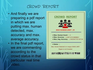 • And finally we are
preparing a pdf report
in which we are
putting max. human
detected, max.
accuracy and max.
average accuracy.
• In the final pdf report,
we are commenting
according to the
crowd status in that
particular real time
video.
CROWD REPORT
 