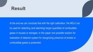 Result
At the end we can conclude that with the right calibration, the MQ-2 can
be used for detecting (and alarming) larger quantities of combustible
gases in houses or storages. In this paper one possible solution for
realization of detector system for recognizing presence of smoke or
combustible gases is presented.
 