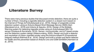 There were many previous studies that discussed smoke detection, there are quite a
number of them, including a cigarette detection system in a closed room based on
the Internet of Things (IoT)(Sulistiyowati et al., 2019). Design of acigarette smoke
detection system using an Arduino-Based Short Message Service (SMS) Alert
(Mandarani et al., 2016) and (Utomo & Saputra, 2016). Design of the Multiple
Warning system for detecting cigarette smoke using an Arduinobased MQ-135
sensor (Gustavia & Nurraharjo, 2018). Sensor, microcontroller, and IoT based smoke
and fire detection system design (Waworundeng, 2020). Design and build a detector
and neutralizer of indoor cigarette smoke using the Arduino-based PI (Propositional
Integral) method (Rahmat et al., 2018). Design and build a smoke and flame detector
for health and fire prevention based on Arduino Uno and GSM Sim900A (Hamdani et
al., 2019)
3
Literature Survey
 