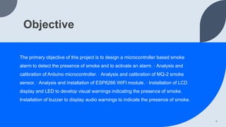 Objective
The primary objective of this project is to design a microcontroller based smoke
alarm to detect the presence of smoke and to activate an alarm. · Analysis and
calibration of Arduino microcontroller. · Analysis and calibration of MQ-2 smoke
sensor. · Analysis and installation of ESP8266 WIFI module. · Installation of LCD
display and LED to develop visual warnings indicating the presence of smoke.
Installation of buzzer to display audio warnings to indicate the presence of smoke.
4
 