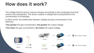 How does it work?
The voltage that the sensor outputs changes accordingly to the smoke/gas level that
exists in the atmosphere. The sensor outputs a voltage that is proportional to the
concentration of smoke/gas.
In other words, the relationship between voltage and gas concentration is the
following:
•The greater the gas concentration, the greater the output voltage
•The lower the gas concentration, the lower the output voltage
.
 