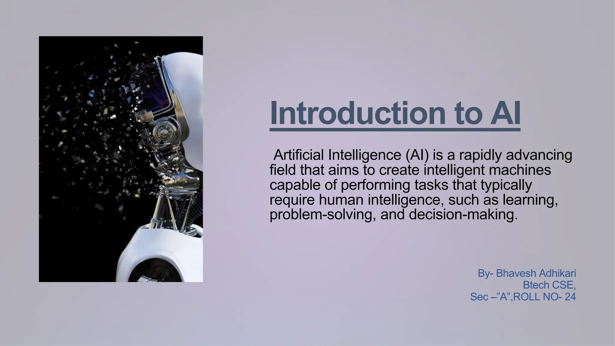 Introduction to AI
Artificial Intelligence (AI) is a rapidly advancing
field that aims to create intelligent machines
capable of performing tasks that typically
require human intelligence, such as learning,
problem-solving, and decision-making.
By- Bhavesh Adhikari
Btech CSE,
Sec –”A”,ROLL NO- 24
 