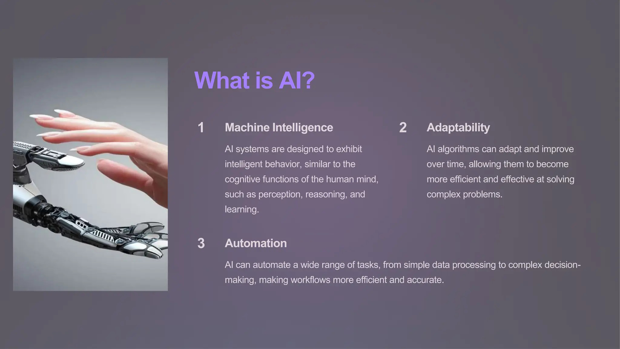 What is AI?
1 Machine Intelligence
AI systems are designed to exhibit
intelligent behavior, similar to the
cognitive functions of the human mind,
such as perception, reasoning, and
learning.
2 Adaptability
AI algorithms can adapt and improve
over time, allowing them to become
more efficient and effective at solving
complex problems.
3 Automation
AI can automate a wide range of tasks, from simple data processing to complex decision-
making, making workflows more efficient and accurate.
 