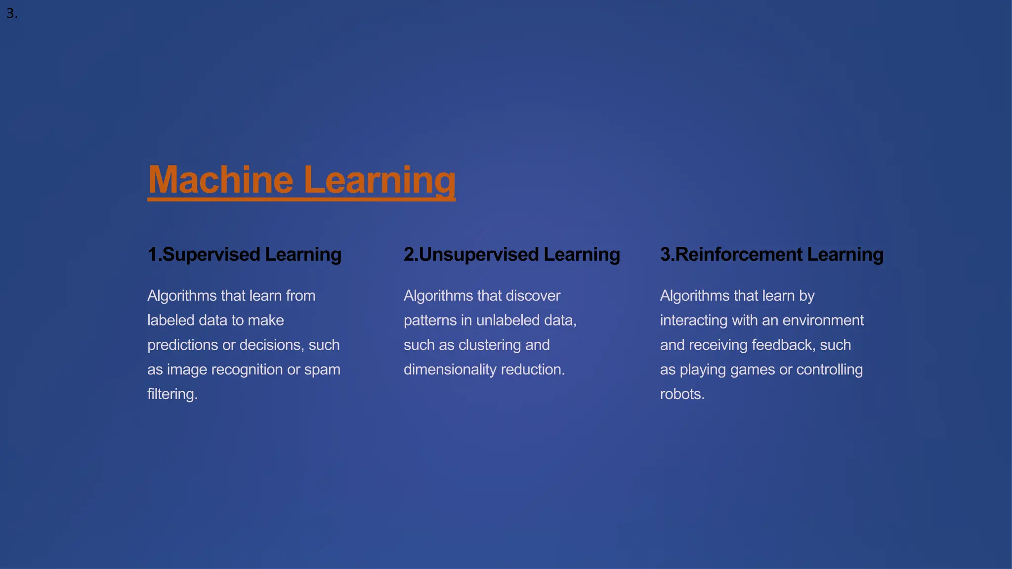 3.
Machine Learning
1.Supervised Learning
Algorithms that learn from
labeled data to make
predictions or decisions, such
as image recognition or spam
filtering.
2.Unsupervised Learning
Algorithms that discover
patterns in unlabeled data,
such as clustering and
dimensionality reduction.
3.Reinforcement Learning
Algorithms that learn by
interacting with an environment
and receiving feedback, such
as playing games or controlling
robots.
 