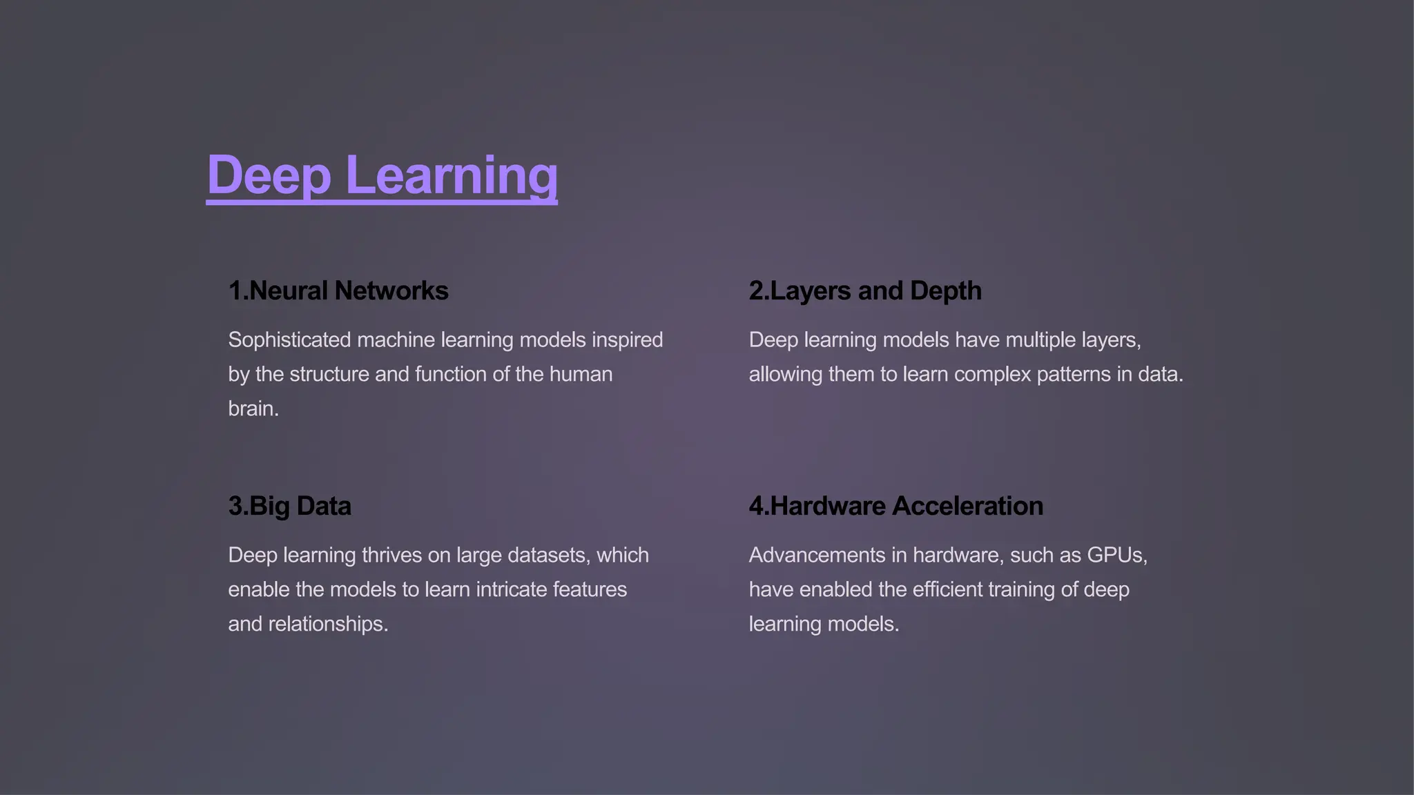 Deep Learning
1.Neural Networks
Sophisticated machine learning models inspired
by the structure and function of the human
brain.
2.Layers and Depth
Deep learning models have multiple layers,
allowing them to learn complex patterns in data.
3.Big Data
Deep learning thrives on large datasets, which
enable the models to learn intricate features
and relationships.
4.Hardware Acceleration
Advancements in hardware, such as GPUs,
have enabled the efficient training of deep
learning models.
 
