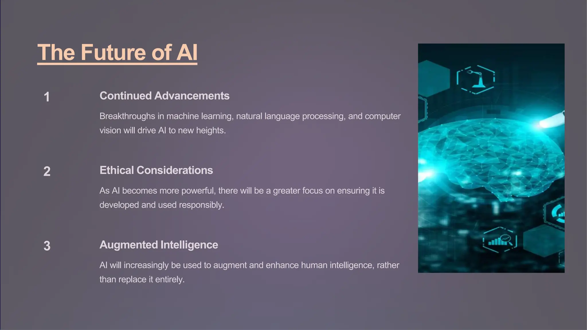 The Future of AI
1 Continued Advancements
Breakthroughs in machine learning, natural language processing, and computer
vision will drive AI to new heights.
2 Ethical Considerations
As AI becomes more powerful, there will be a greater focus on ensuring it is
developed and used responsibly.
3 Augmented Intelligence
AI will increasingly be used to augment and enhance human intelligence, rather
than replace it entirely.
 