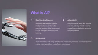 What is AI?
1 Machine Intelligence
AI systems are designed to exhibit
intelligent behavior, similar to the
cognitive functions of the human mind,
such as perception, reasoning, and
learning.
2 Adaptability
AI algorithms can adapt and improve
over time, allowing them to become
more efficient and effective at solving
complex problems.
3 Automation
AI can automate a wide range of tasks, from simple data processing to complex decision-
making, making workflows more efficient and accurate.
 