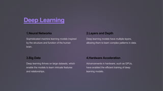 Deep Learning
1.Neural Networks
Sophisticated machine learning models inspired
by the structure and function of the human
brain.
2.Layers and Depth
Deep learning models have multiple layers,
allowing them to learn complex patterns in data.
3.Big Data
Deep learning thrives on large datasets, which
enable the models to learn intricate features
and relationships.
4.Hardware Acceleration
Advancements in hardware, such as GPUs,
have enabled the efficient training of deep
learning models.
 