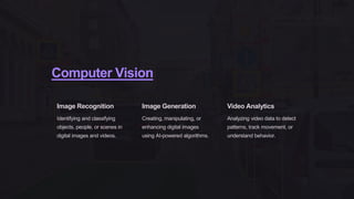 Computer Vision
Image Recognition
Identifying and classifying
objects, people, or scenes in
digital images and videos.
Image Generation
Creating, manipulating, or
enhancing digital images
using AI-powered algorithms.
Video Analytics
Analyzing video data to detect
patterns, track movement, or
understand behavior.
 