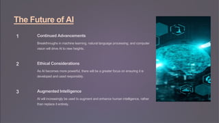 The Future of AI
1 Continued Advancements
Breakthroughs in machine learning, natural language processing, and computer
vision will drive AI to new heights.
2 Ethical Considerations
As AI becomes more powerful, there will be a greater focus on ensuring it is
developed and used responsibly.
3 Augmented Intelligence
AI will increasingly be used to augment and enhance human intelligence, rather
than replace it entirely.
 