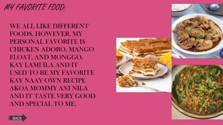 MY FAVORITE FOOD:
WE ALL LIKE DIFFERENT
FOODS, HOWEVER, MY
PERSONAL FAVORITE IS
CHICKEN ADOBO, MANGO
FLOAT, AND MONGGO,
KAY LAMI ILA AND IT
USED TO BE MY FAVORITE
KAY NAAY OWN RECIPE
AKOA MOMMY ANI NILA
AND IT TASTE VERY GOOD
AND SPECIAL TO ME.
BACK
 