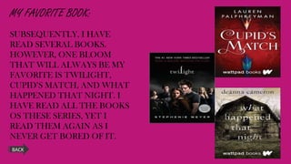 MY FAVORITE BOOK:
SUBSEQUENTLY, I HAVE
READ SEVERAL BOOKS.
HOWEVER, ONE BLOOM
THAT WILL ALWAYS BE MY
FAVORITE IS TWILIGHT,
CUPID’S MATCH, AND WHAT
HAPPENED THAT NIGHT. I
HAVE READ ALL THE BOOKS
OS THESE SERIES, YET I
READ THEM AGAIN AS I
NEVER GET BORED OF IT.
BACK
 