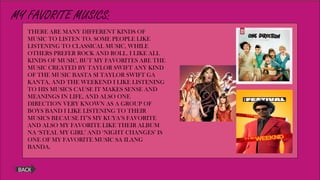 MY FAVORITE MUSICS:
BACK
THERE ARE MANY DIFFERENT KINDS OF
MUSIC TO LISTEN TO. SOME PEOPLE LIKE
LISTENING TO CLASSICAL MUSIC, WHILE
OTHERS PREFER ROCK AND ROLL. I LIKE ALL
KINDS OF MUSIC, BUT MY FAVORITES ARE THE
MUSIC CREATED BY TAYLOR SWIFT ANY KIND
OF THE MUSIC BASTA SI TAYLOR SWIFT GA
KANTA, AND THE WEEKEND I LIKE LISTENING
TO HIS MUSICS CAUSE IT MAKES SENSE AND
MEANINGS IN LIFE, AND ALSO ONE
DIRECTION VERY KNOWN AS A GROUP OF
BOYS BAND I LIKE LISTENING TO THEIR
MUSICS BECAUSE IT’S MY KUYA’S FAVORITE
AND ALSO MY FAVORITE LIKE THEIR ALBUM
NA ‘STEAL MY GIRL’ AND ‘NIGHT CHANGES’ IS
ONE OF MY FAVORITE MUSIC SA ILANG
BANDA.
 