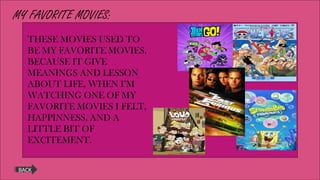 MY FAVORITE MOVIES:
BACK
THESE MOVIES USED TO
BE MY FAVORITE MOVIES,
BECAUSE IT GIVE
MEANINGS AND LESSON
ABOUT LIFE, WHEN I’M
WATCHING ONE OF MY
FAVORITE MOVIES I FELT,
HAPPINNESS, AND A
LITTLE BIT OF
EXCITEMENT.
 