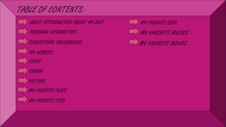 TABLE OF CONTENTS:
SHORT INTRODUCTION ABOUT MY SELF
PERSONAL INFORMATION
EDUCATIONAL BACKGROUND
MY HOBBIES
SPORT
DREAM
PICTURE
MY FAVORITE PLACE
MY FAVORITE FOOD
MY FAVORITE BOOK
MY FAVORITE MUSICS
MY FAVORITE MOVIES
 