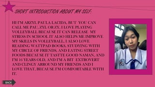 SHORT INTRODUCTION ABOUT MY SELF:
HI I’M ARZYL PAULA LACIDA, BUT YOU CAN
CALL ME PAU, ZYL OR ZY, I LOVE PLAYING
VOLLEYBALL BECAUSE IT CAN RELEASE MY
STRESS IN SCHOOL IT ALSO HELPS ME IMPROVE
MY SKILLS IN VOLLEYBALL, I ALSO LOVE
READING WATTPAD BOOKS, STUDYING WITH
MY CIRCLE OF FRIENDS, AND EATING STREET
FOODS BECAUSE IT TASTTE GOOD NAMAN, AND
I’M 16 YEARS OLD, AND I’M A BIT EXTROVERT
AND CLINGY ARROUND MY FRIENDS AND I
LOVE THAT, BECAUSE I’M COMFORTABLE WITH
IT.
BACK
 