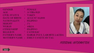 PERSONAL INFORMATION:
GENDER
AGE
CIVIL STATUS
DATE OF BIRTH
NATIONALITY
HEIGHT
WEIGH
CITIZENSHIP
RELIGION
FATHER’S NAME
MOTHER’S NAME
:
:
:
:
:
:
:
:
:
:
FEMALE
16 YRS.OLD
TAKEN
AUGUST 18,2008
FILIPINO
5’4
46KLS.
FILIPINO
CATHOLIC
DARLIE PAUL LABORTE LACIDA
EMILY CANETE HUTAG
BACK
 