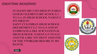 EDUCATIONAL BACKGROUND:
IN ELEMTARY I STUDIED IN PABLO
LITIGIO ELEMENTARY SCOOL G-1
TO G-6, IN HIGH SCHOOL NAMAN I
STUDIED IN
SAINT CULOMBAN HIGH SCHOOL
DEPARTMENT G-7 TO G-8 AND IN
ZAMBOANGA DEL SUR NATIONAL
HIGH SCHOOL NAMAN G-9 TO G10
AND I’M A BEC STUDENT AND ONE
OF THE TWIRLERS BEFORE IN MY
BATCH.
BACK
 