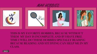 MAY HOBBIES:
THIS IS MY FAVORITE HOBBIES, BECAUSE WITHOUT
THEM MY DAY IS INCOMPLETE AND IF I HAVE FREE
TIME I WILL DO THESE HOBBIES SPECIALLY READING
BECAUSE READING AND STUDYING CAN HELP ME IN MY
CLASS.
BACK
 