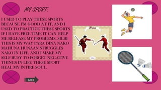 MY SPORT:
I USED TO PLAY THESE SPORTS
BECAUSE I’M GOOD AT IT, AND I
USED TO PRACTICE THESE SPORTS
IF I HAVE FREE TIME IT CAN HELP
ME RELEASE MY PROBLEMS, SILBI
THIS IS MY WAY PARA DINA NAKO
MAHUNA HUNAAN STRUGGLES
NAKO IN LIFE, AND I MAKE MY
SELF BUSY TO FORGET NEGATIVE
THINGS IN LIFE THESE SPORT
HEAL MY INTIRE SOUL.
BACK
 