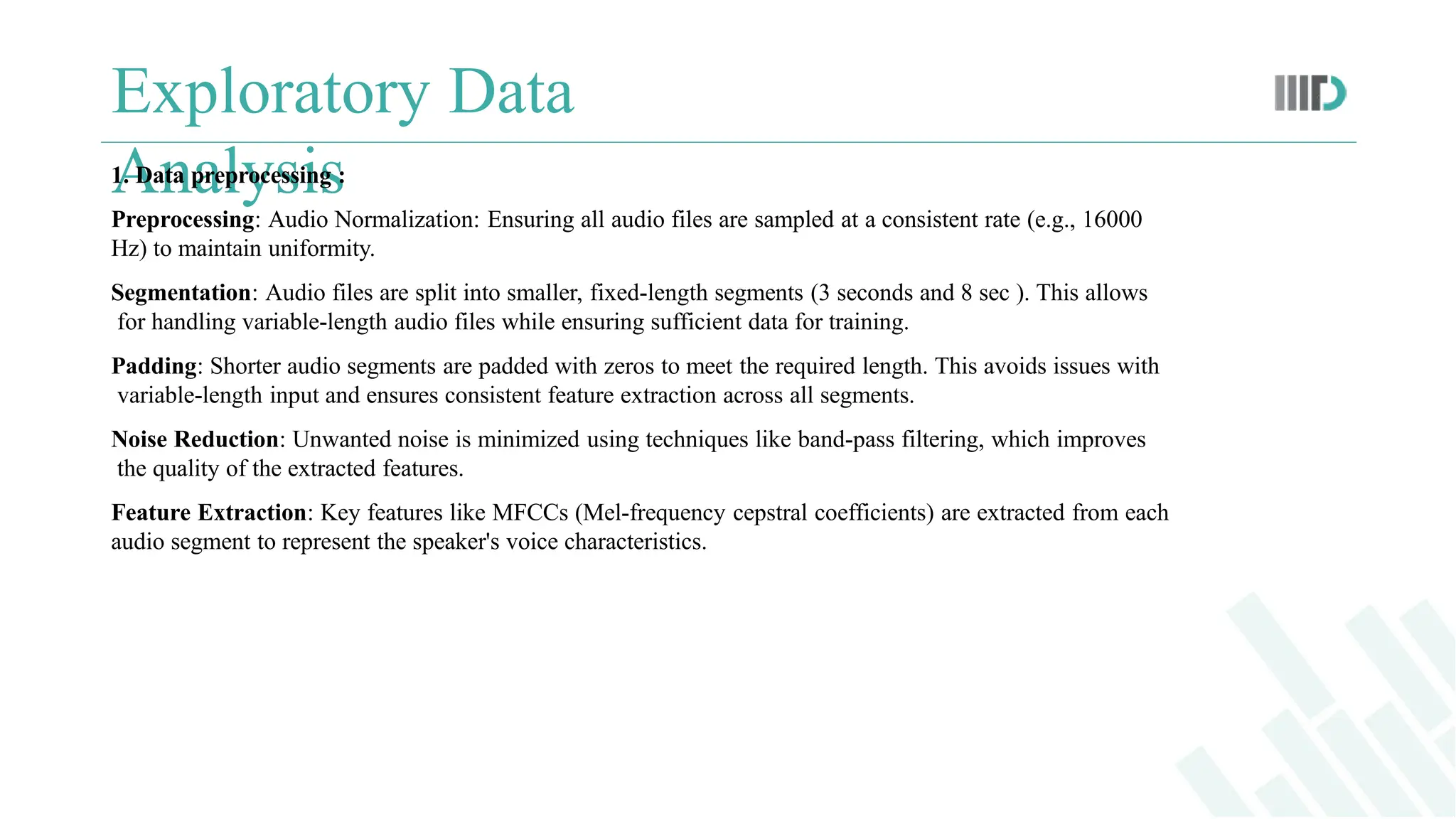 Exploratory Data
Analysis
1. Data preprocessing :
Preprocessing: Audio Normalization: Ensuring all audio files are sampled at a consistent rate (e.g., 16000
Hz) to maintain uniformity.
Segmentation: Audio files are split into smaller, fixed-length segments (3 seconds and 8 sec ). This allows
for handling variable-length audio files while ensuring sufficient data for training.
Padding: Shorter audio segments are padded with zeros to meet the required length. This avoids issues with
variable-length input and ensures consistent feature extraction across all segments.
Noise Reduction: Unwanted noise is minimized using techniques like band-pass filtering, which improves
the quality of the extracted features.
Feature Extraction: Key features like MFCCs (Mel-frequency cepstral coefficients) are extracted from each
audio segment to represent the speaker's voice characteristics.
 