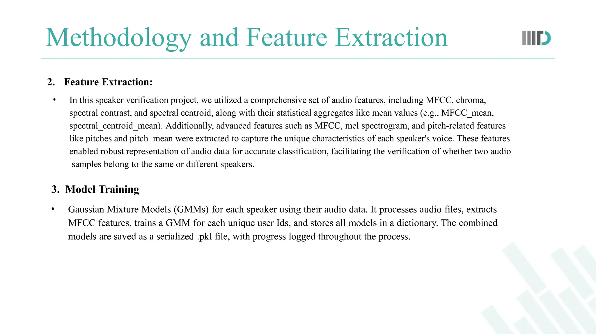 Methodology and Feature Extraction
2. Feature Extraction:
• In this speaker verification project, we utilized a comprehensive set of audio features, including MFCC, chroma,
spectral contrast, and spectral centroid, along with their statistical aggregates like mean values (e.g., MFCC_mean,
spectral_centroid_mean). Additionally, advanced features such as MFCC, mel spectrogram, and pitch-related features
like pitches and pitch_mean were extracted to capture the unique characteristics of each speaker's voice. These features
enabled robust representation of audio data for accurate classification, facilitating the verification of whether two audio
samples belong to the same or different speakers.
3. Model Training
• Gaussian Mixture Models (GMMs) for each speaker using their audio data. It processes audio files, extracts
MFCC features, trains a GMM for each unique user Ids, and stores all models in a dictionary. The combined
models are saved as a serialized .pkl file, with progress logged throughout the process.
 