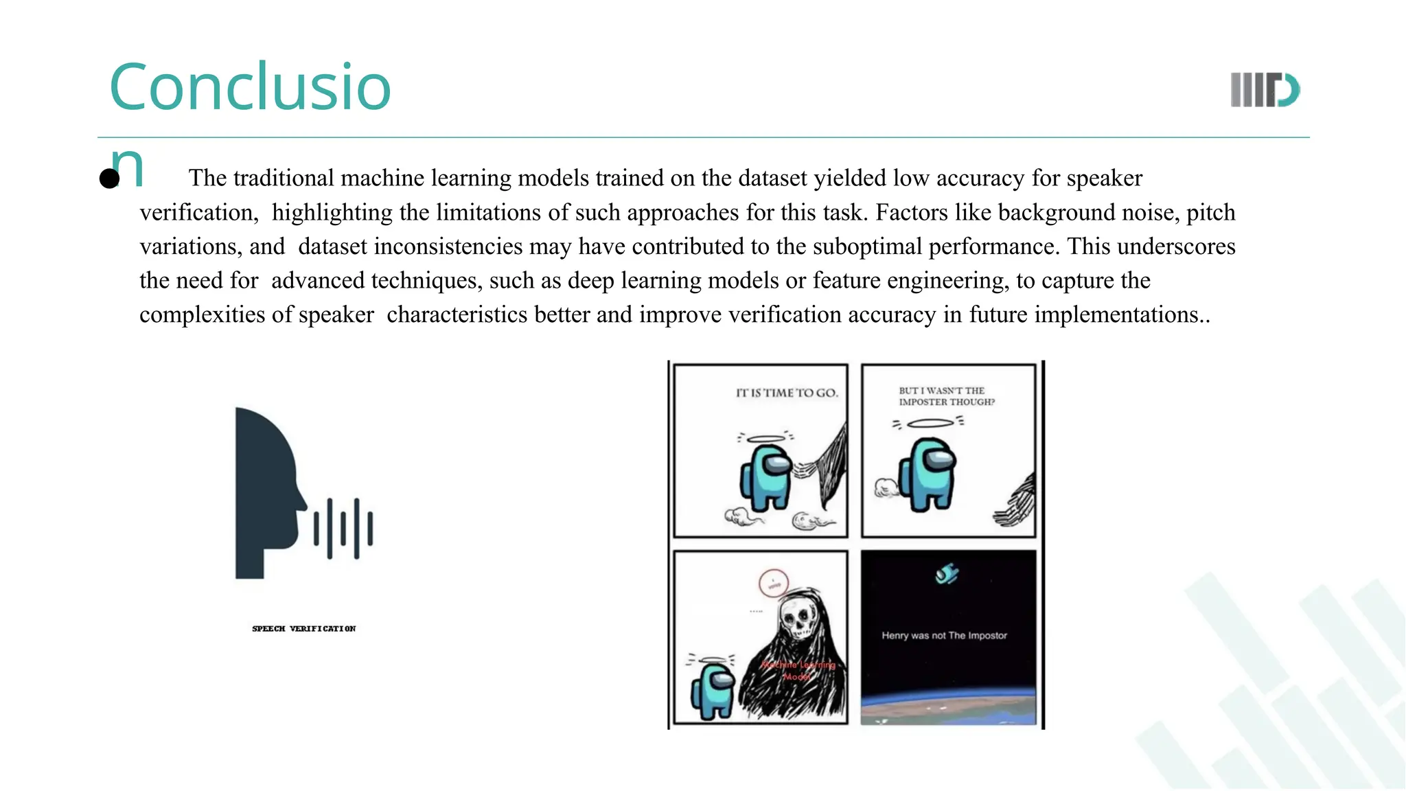 Conclusio
n
● The traditional machine learning models trained on the dataset yielded low accuracy for speaker
verification, highlighting the limitations of such approaches for this task. Factors like background noise, pitch
variations, and dataset inconsistencies may have contributed to the suboptimal performance. This underscores
the need for advanced techniques, such as deep learning models or feature engineering, to capture the
complexities of speaker characteristics better and improve verification accuracy in future implementations..
 