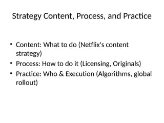 Strategy Content, Process, and Practice
• Content: What to do (Netflix's content
strategy)
• Process: How to do it (Licensing, Originals)
• Practice: Who & Execution (Algorithms, global
rollout)
 
