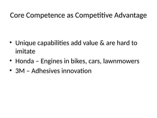 Core Competence as Competitive Advantage
• Unique capabilities add value & are hard to
imitate
• Honda – Engines in bikes, cars, lawnmowers
• 3M – Adhesives innovation
 