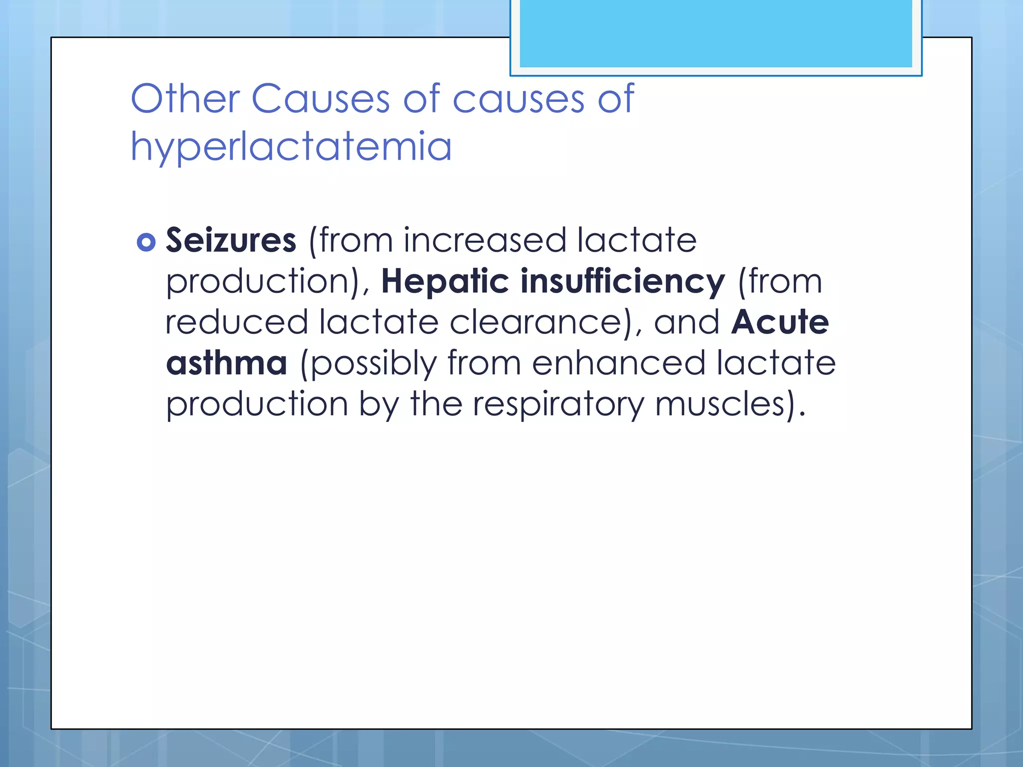 Other Causes of causes of
hyperlactatemia

 Seizures
         (from increased lactate
 production), Hepatic insufficiency (from
 reduced lactate clearance), and Acute
 asthma (possibly from enhanced lactate
 production by the respiratory muscles).
 