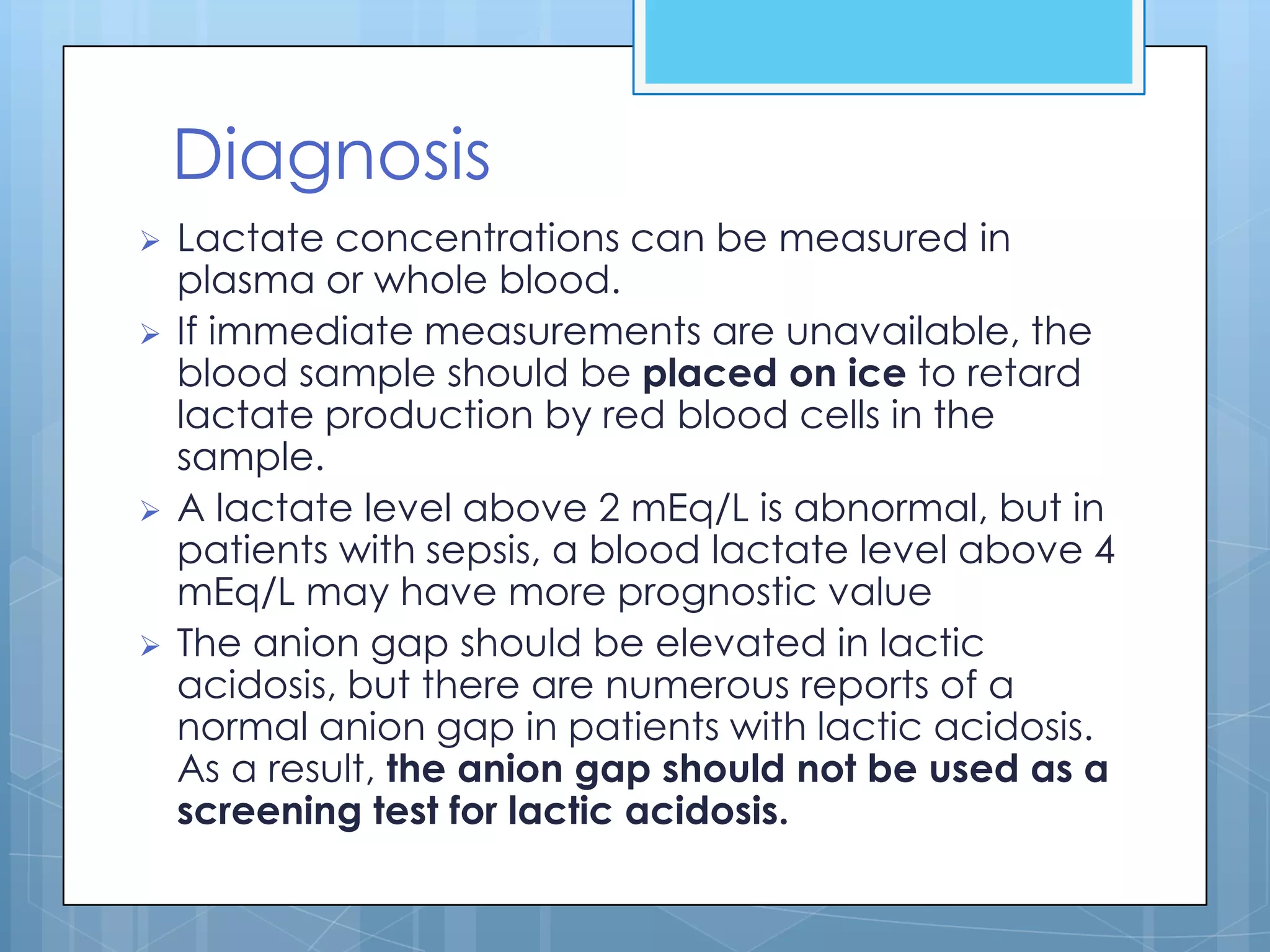 Diagnosis
   Lactate concentrations can be measured in
    plasma or whole blood.
   If immediate measurements are unavailable, the
    blood sample should be placed on ice to retard
    lactate production by red blood cells in the
    sample.
   A lactate level above 2 mEq/L is abnormal, but in
    patients with sepsis, a blood lactate level above 4
    mEq/L may have more prognostic value
   The anion gap should be elevated in lactic
    acidosis, but there are numerous reports of a
    normal anion gap in patients with lactic acidosis.
    As a result, the anion gap should not be used as a
    screening test for lactic acidosis.
 