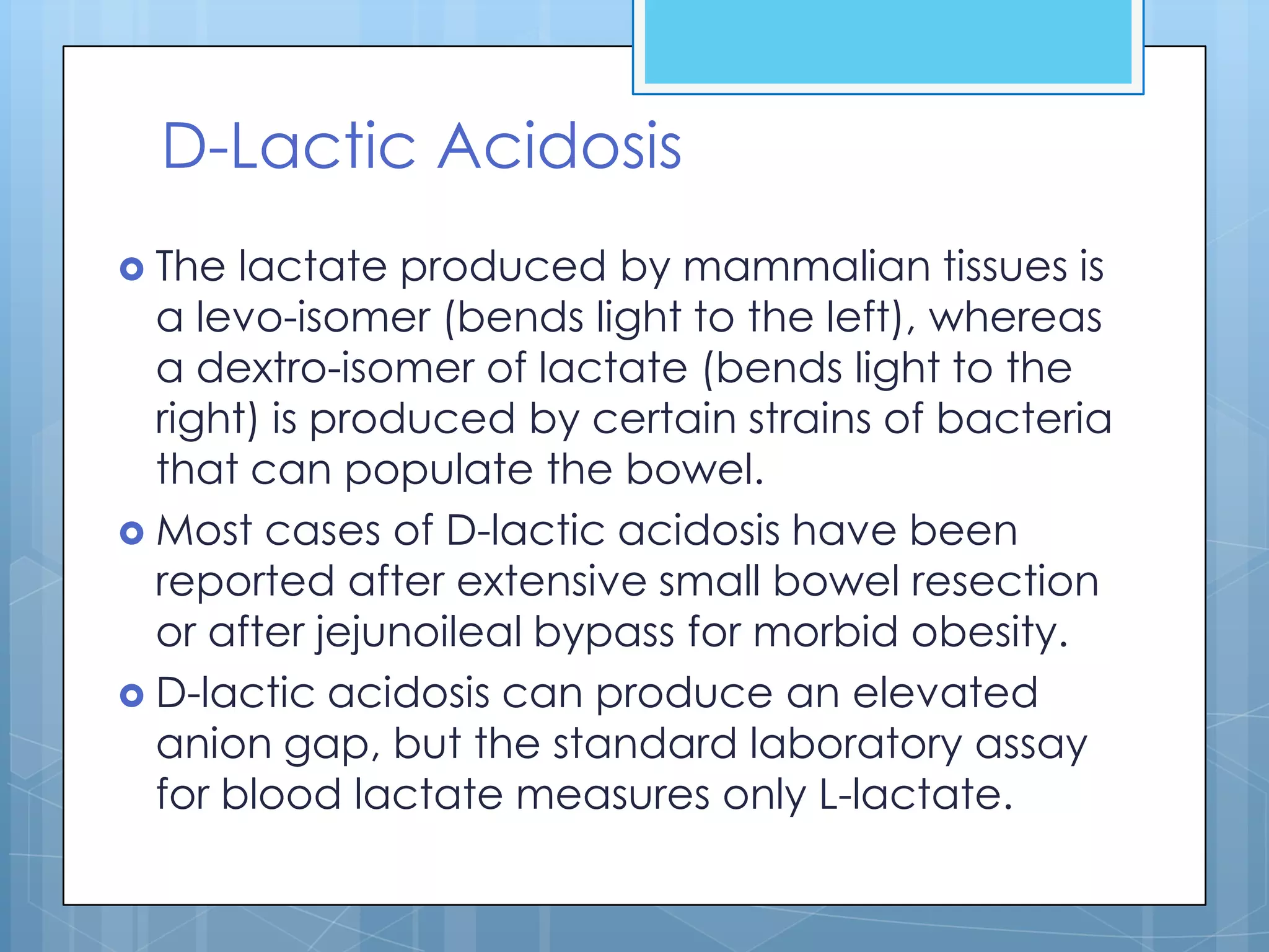 D-Lactic Acidosis
 The  lactate produced by mammalian tissues is
  a levo-isomer (bends light to the left), whereas
  a dextro-isomer of lactate (bends light to the
  right) is produced by certain strains of bacteria
  that can populate the bowel.
 Most cases of D-lactic acidosis have been
  reported after extensive small bowel resection
  or after jejunoileal bypass for morbid obesity.
 D-lactic acidosis can produce an elevated
  anion gap, but the standard laboratory assay
  for blood lactate measures only L-lactate.
 