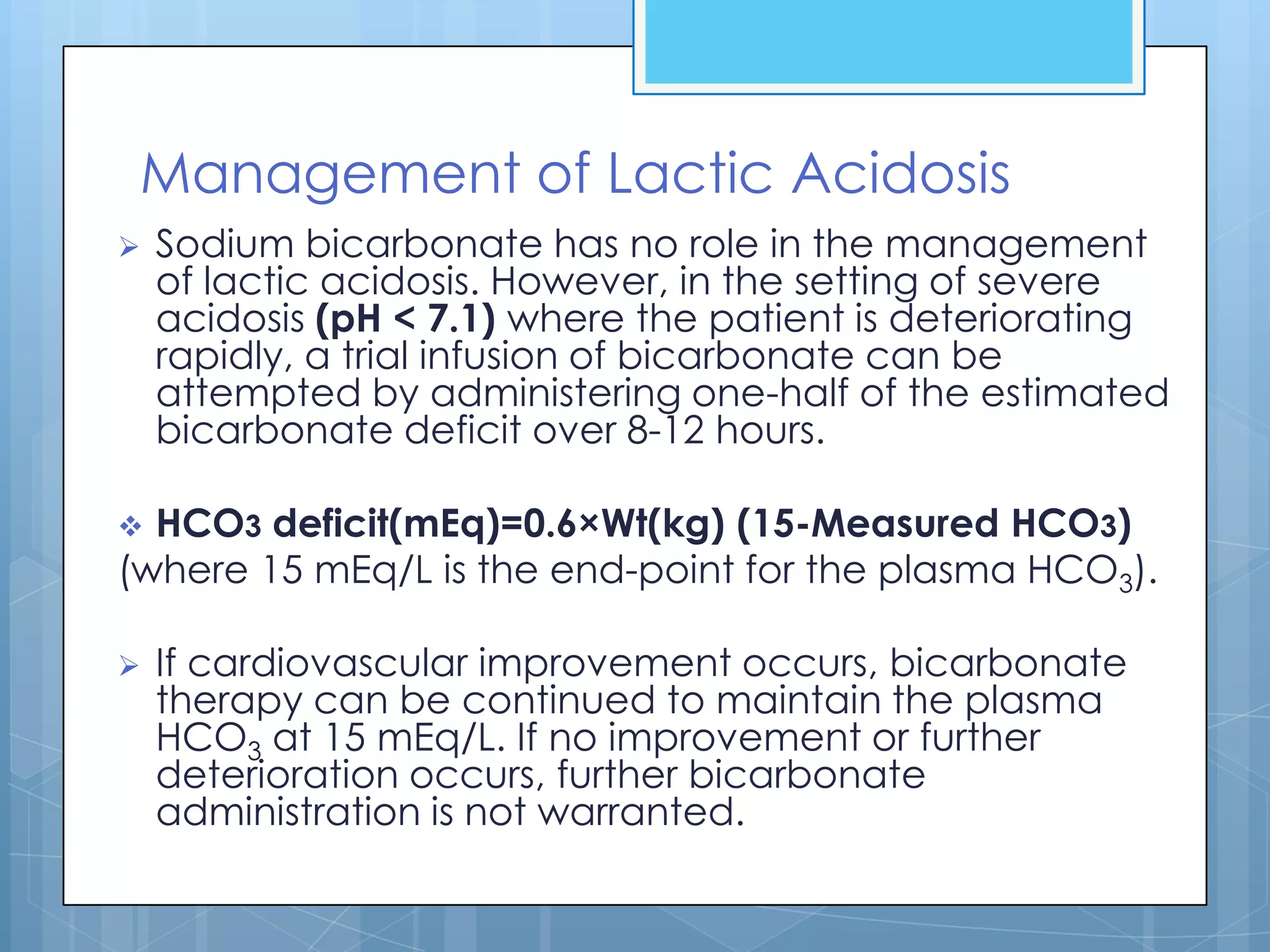 Management of Lactic Acidosis
   Sodium bicarbonate has no role in the management
    of lactic acidosis. However, in the setting of severe
    acidosis (pH < 7.1) where the patient is deteriorating
    rapidly, a trial infusion of bicarbonate can be
    attempted by administering one-half of the estimated
    bicarbonate deficit over 8-12 hours.

 HCO3 deficit(mEq)=0.6×Wt(kg) (15-Measured HCO3)
(where 15 mEq/L is the end-point for the plasma HCO3).

   If cardiovascular improvement occurs, bicarbonate
    therapy can be continued to maintain the plasma
    HCO3 at 15 mEq/L. If no improvement or further
    deterioration occurs, further bicarbonate
    administration is not warranted.
 