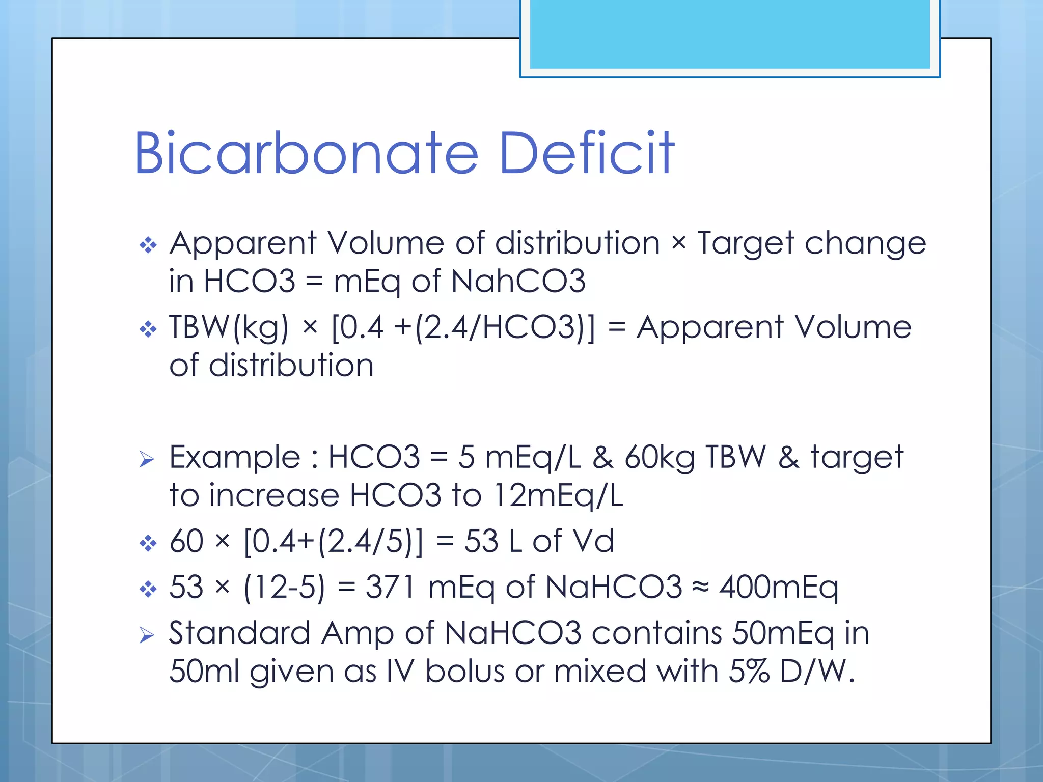 Bicarbonate Deficit
   Apparent Volume of distribution × Target change
    in HCO3 = mEq of NahCO3
   TBW(kg) × [0.4 +(2.4/HCO3)] = Apparent Volume
    of distribution

   Example : HCO3 = 5 mEq/L & 60kg TBW & target
    to increase HCO3 to 12mEq/L
   60 × [0.4+(2.4/5)] = 53 L of Vd
   53 × (12-5) = 371 mEq of NaHCO3 ≈ 400mEq
   Standard Amp of NaHCO3 contains 50mEq in
    50ml given as IV bolus or mixed with 5% D/W.
 